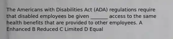 The Americans with Disabilities Act (ADA) regulations require that disabled employees be given _______ access to the same health benefits that are provided to other employees. A Enhanced B Reduced C Limited D Equal