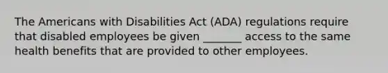 The Americans with Disabilities Act (ADA) regulations require that disabled employees be given _______ access to the same health benefits that are provided to other employees.