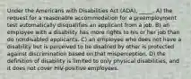 Under the Americans with Disabilities Act (ADA), _____. A) the request for a reasonable accommodation for a preemployment test automatically disqualifies an applicant from a job. B) an employee with a disability has more rights to his or her job than do nondisabled applicants. C) an employee who does not have a disability but is perceived to be disabled by other is protected against discrimination based on that misperception. D) the definition of disability is limited to only physical disabilities, and it does not cover HIV-positive employees.