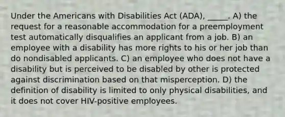 Under the Americans with Disabilities Act (ADA), _____. A) the request for a reasonable accommodation for a preemployment test automatically disqualifies an applicant from a job. B) an employee with a disability has more rights to his or her job than do nondisabled applicants. C) an employee who does not have a disability but is perceived to be disabled by other is protected against discrimination based on that misperception. D) the definition of disability is limited to only physical disabilities, and it does not cover HIV-positive employees.