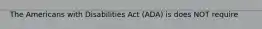 The Americans with Disabilities Act (ADA) is does NOT require