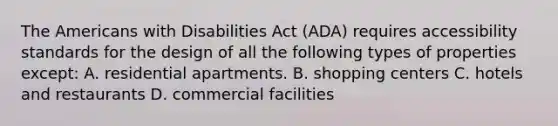 The Americans with Disabilities Act (ADA) requires accessibility standards for the design of all the following types of properties except: A. residential apartments. B. shopping centers C. hotels and restaurants D. commercial facilities