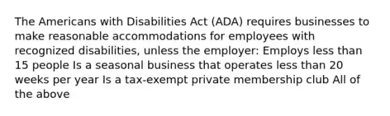 The Americans with Disabilities Act (ADA) requires businesses to make reasonable accommodations for employees with recognized disabilities, unless the employer: Employs less than 15 people Is a seasonal business that operates less than 20 weeks per year Is a tax-exempt private membership club All of the above