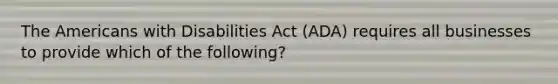 The Americans with Disabilities Act (ADA) requires all businesses to provide which of the following?