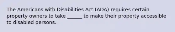 The Americans with Disabilities Act (ADA) requires certain property owners to take ______ to make their property accessible to disabled persons.