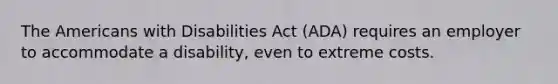 The Americans with Disabilities Act (ADA) requires an employer to accommodate a disability, even to extreme costs.