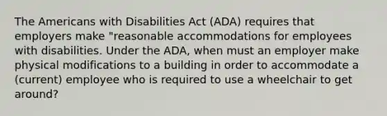 The Americans with Disabilities Act (ADA) requires that employers make "reasonable accommodations for employees with disabilities. Under the ADA, when must an employer make physical modifications to a building in order to accommodate a (current) employee who is required to use a wheelchair to get around?