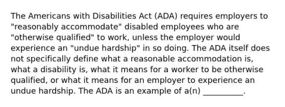 The Americans with Disabilities Act (ADA) requires employers to "reasonably accommodate" disabled employees who are "otherwise qualified" to work, unless the employer would experience an "undue hardship" in so doing. The ADA itself does not specifically define what a reasonable accommodation is, what a disability is, what it means for a worker to be otherwise qualified, or what it means for an employer to experience an undue hardship. The ADA is an example of a(n) __________.