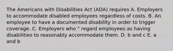 The Americans with Disabilities Act (ADA) requires A. Employers to accommodate disabled employees regardless of costs. B. An employee to have a documented disability in order to trigger coverage. C. Employers who " regard employees as having disabilities to reasonably accommodate them. D. b and c E. a and b