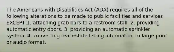 The Americans with Disabilities Act (ADA) requires all of the following alterations to be made to public facilities and services EXCEPT 1. attaching grab bars to a restroom stall. 2. providing automatic entry doors. 3. providing an automatic sprinkler system. 4. converting real estate listing information to large print or audio format.