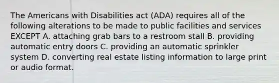 The Americans with Disabilities act (ADA) requires all of the following alterations to be made to public facilities and services EXCEPT A. attaching grab bars to a restroom stall B. providing automatic entry doors C. providing an automatic sprinkler system D. converting real estate listing information to large print or audio format.