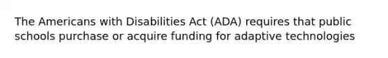 The Americans with Disabilities Act (ADA) requires that public schools purchase or acquire funding for adaptive technologies