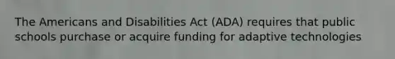 The Americans and Disabilities Act (ADA) requires that public schools purchase or acquire funding for adaptive technologies