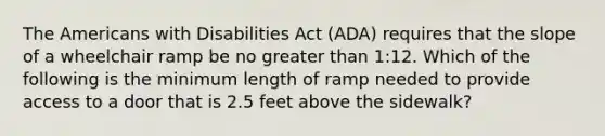 The Americans with Disabilities Act (ADA) requires that the slope of a wheelchair ramp be no greater than 1:12. Which of the following is the minimum length of ramp needed to provide access to a door that is 2.5 feet above the sidewalk?