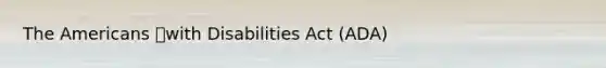 The Americans with Disabilities Act (ADA)