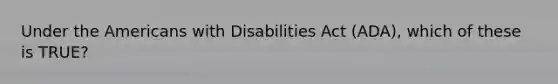 Under the Americans with Disabilities Act (ADA), which of these is TRUE?