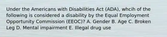 Under the Americans with Disabilities Act (ADA), whcih of the following is considered a disability by the Equal Employment Opportunity Commission (EEOC)? A. Gender B. Age C. Broken Leg D. Mental impairment E. Illegal drug use