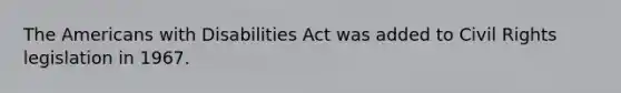 The Americans with Disabilities Act was added to Civil Rights legislation in 1967.