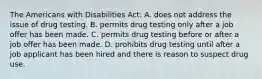 The Americans with Disabilities Act: A. does not address the issue of drug testing. B. permits drug testing only after a job offer has been made. C. permits drug testing before or after a job offer has been made. D. prohibits drug testing until after a job applicant has been hired and there is reason to suspect drug use.