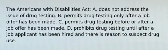 The Americans with Disabilities Act: A. does not address the issue of drug testing. B. permits drug testing only after a job offer has been made. C. permits drug testing before or after a job offer has been made. D. prohibits drug testing until after a job applicant has been hired and there is reason to suspect drug use.