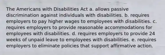 The Americans with Disabilities Act a. allows passive discrimination against individuals with disabilities. b. requires employers to pay higher wages to employees with disabilities. c. requires employers to provide reasonable accommodations for employees with disabilities. d. requires employers to provide 24 weeks of unpaid leave to employees with disabilities. e. requires employers to eliminate policies that support affirmative action.