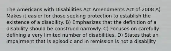 The Americans with Disabilities Act Amendments Act of 2008 A) Makes it easier for those seeking protection to establish the existence of a disability. B) Emphasizes that the definition of a disability should be construed narrowly. C) Focuses on carefully defining a very limited number of disabilities. D) States that an impairment that is episodic and in remission is not a disability.