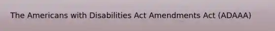 The Americans with Disabilities Act Amendments Act (ADAAA)