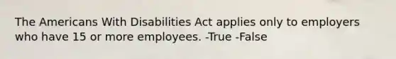 The Americans With Disabilities Act applies only to employers who have 15 or more employees. -True -False