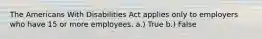 The Americans With Disabilities Act applies only to employers who have 15 or more employees. a.) True b.) False