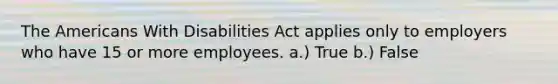 The Americans With Disabilities Act applies only to employers who have 15 or more employees. a.) True b.) False