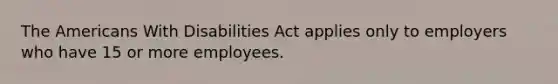 The Americans With Disabilities Act applies only to employers who have 15 or more employees.