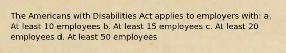 The Americans with Disabilities Act applies to employers with: a. At least 10 employees b. At least 15 employees c. At least 20 employees d. At least 50 employees