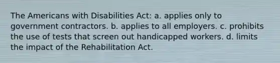 The Americans with Disabilities Act: a. applies only to government contractors. b. applies to all employers. c. prohibits the use of tests that screen out handicapped workers. d. limits the impact of the Rehabilitation Act.