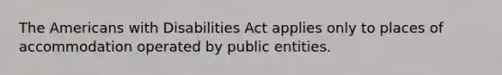 The Americans with Disabilities Act applies only to places of accommodation operated by public entities.