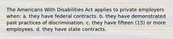 The Americans With Disabilities Act applies to private employers when: a. they have federal contracts. b. they have demonstrated past practices of discrimination. c. they have fifteen (15) or more employees. d. they have state contracts.