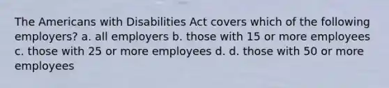 The Americans with Disabilities Act covers which of the following employers? a. all employers b. those with 15 or more employees c. those with 25 or more employees d. d. those with 50 or more employees