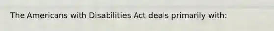 The Americans with Disabilities Act deals primarily with: