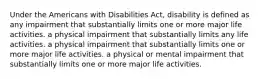 Under the Americans with Disabilities Act, disability is defined as any impairment that substantially limits one or more major life activities. a physical impairment that substantially limits any life activities. a physical impairment that substantially limits one or more major life activities. a physical or mental impairment that substantially limits one or more major life activities.