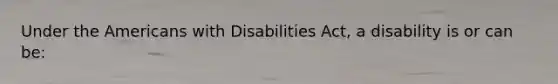 Under the Americans with Disabilities Act, a disability is or can be: