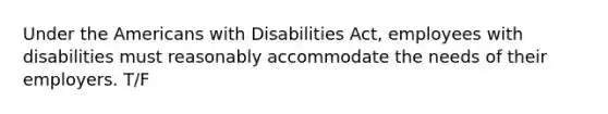 Under the Americans with Disabilities Act, employees with disabilities must reasonably accommodate the needs of their employers. T/F