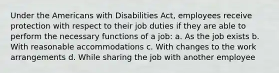 Under the Americans with Disabilities Act, employees receive protection with respect to their job duties if they are able to perform the necessary functions of a job: a. As the job exists b. With reasonable accommodations c. With changes to the work arrangements d. While sharing the job with another employee