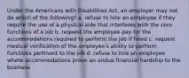 Under the Americans with Disabilities Act, an employer may not do which of the following? a. refuse to hire an employee if they require the use of a physical aide that interferes with the core functions of a job b. request the employee pay for the accommodations required to perform the job if hired c. request medical verification of the employee's ability to perform functions pertinent to the job d. refuse to hire an employee where accommodations prove an undue financial hardship to the business