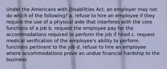 Under the Americans with Disabilities Act, an employer may not do which of the following? a. refuse to hire an employee if they require the use of a physical aide that interferes with the core functions of a job b. request the employee pay for the accommodations required to perform the job if hired c. request medical verification of the employee's ability to perform functions pertinent to the job d. refuse to hire an employee where accommodations prove an undue financial hardship to the business