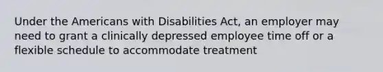 Under the Americans with Disabilities Act, an employer may need to grant a clinically depressed employee time off or a flexible schedule to accommodate treatment