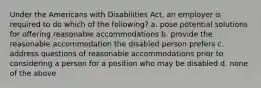 Under the Americans with Disabilities Act, an employer is required to do which of the following? a. pose potential solutions for offering reasonable accommodations b. provide the reasonable accommodation the disabled person prefers c. address questions of reasonable accommodations prior to considering a person for a position who may be disabled d. none of the above