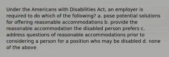 Under the Americans with Disabilities Act, an employer is required to do which of the following? a. pose potential solutions for offering reasonable accommodations b. provide the reasonable accommodation the disabled person prefers c. address questions of reasonable accommodations prior to considering a person for a position who may be disabled d. none of the above