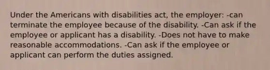 Under the Americans with disabilities act, the employer: -can terminate the employee because of the disability. -Can ask if the employee or applicant has a disability. -Does not have to make reasonable accommodations. -Can ask if the employee or applicant can perform the duties assigned.