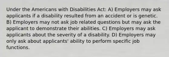 Under the Americans with Disabilities Act: A) Employers may ask applicants if a disability resulted from an accident or is genetic. B) Employers may not ask job related questions but may ask the applicant to demonstrate their abilities. C) Employers may ask applicants about the severity of a disability. D) Employers may only ask about applicants' ability to perform specific job functions.