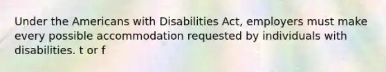 Under the Americans with Disabilities Act, employers must make every possible accommodation requested by individuals with disabilities. t or f