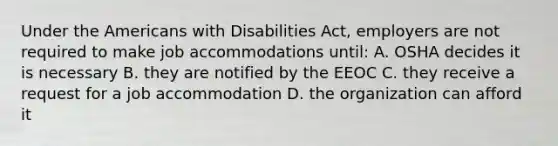 Under the Americans with Disabilities Act, employers are not required to make job accommodations until: A. OSHA decides it is necessary B. they are notified by the EEOC C. they receive a request for a job accommodation D. the organization can afford it